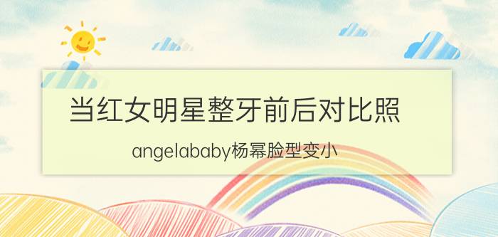 当红女明星整牙前后对比照 angelababy杨幂脸型变小